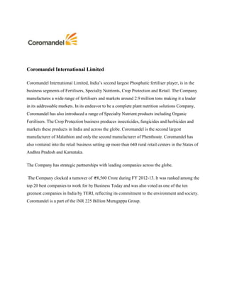 Coromandel International Limited
Coromandel International Limited, India’s second largest Phosphatic fertiliser player, is in the
business segments of Fertilisers, Specialty Nutrients, Crop Protection and Retail. The Company
manufactures a wide range of fertilisers and markets around 2.9 million tons making it a leader
in its addressable markets. In its endeavor to be a complete plant nutrition solutions Company,
Coromandel has also introduced a range of Specialty Nutrient products including Organic
Fertilisers. The Crop Protection business produces insecticides, fungicides and herbicides and
markets these products in India and across the globe. Coromandel is the second largest
manufacturer of Malathion and only the second manufacturer of Phenthoate. Coromandel has
also ventured into the retail business setting up more than 640 rural retail centers in the States of
Andhra Pradesh and Karnataka.
The Company has strategic partnerships with leading companies across the globe.
The Company clocked a turnover of 8,560 Crore during FY 2012-13. lt was ranked among the
top 20 best companies to work for by Business Today and was also voted as one of the ten
greenest companies in India by TERI, reflecting its commitment to the environment and society.
Coromandel is a part of the INR 225 Billion Murugappa Group.
 