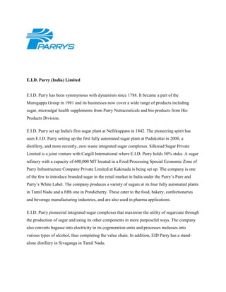 E.I.D. Parry (India) Limited
E.I.D. Parry has been synonymous with dynamism since 1788. It became a part of the
Murugappa Group in 1981 and its businesses now cover a wide range of products including
sugar, microalgal health supplements from Parry Nutraceuticals and bio products from Bio
Products Division.
E.I.D. Parry set up India's first sugar plant at Nellikuppam in 1842. The pioneering spirit has
seen E.I.D. Parry setting up the first fully automated sugar plant at Pudukottai in 2000, a
distillery, and more recently, zero waste integrated sugar complexes. Silkroad Sugar Private
Limited is a joint venture with Cargill International where E.I.D. Parry holds 50% stake. A sugar
refinery with a capacity of 600,000 MT located in a Food Processing Special Economic Zone of
Parry Infrastructure Company Private Limited at Kakinada is being set up. The company is one
of the few to introduce branded sugar in the retail market in India under the Parry’s Pure and
Parry’s White Label. The company produces a variety of sugars at its four fully automated plants
in Tamil Nadu and a fifth one in Pondicherry. These cater to the food, bakery, confectioneries
and beverage manufacturing industries, and are also used in pharma applications.
E.I.D. Parry pioneered integrated sugar complexes that maximise the utility of sugarcane through
the production of sugar and using its other components in more purposeful ways. The company
also converts bagasse into electricity in its cogeneration units and processes molasses into
various types of alcohol, thus completing the value chain. In addition, EID Parry has a stand-
alone distillery in Sivaganga in Tamil Nadu.
 