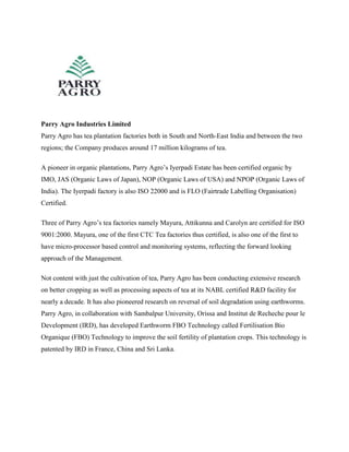 Parry Agro Industries Limited
Parry Agro has tea plantation factories both in South and North-East India and between the two
regions; the Company produces around 17 million kilograms of tea.
A pioneer in organic plantations, Parry Agro’s Iyerpadi Estate has been certified organic by
IMO, JAS (Organic Laws of Japan), NOP (Organic Laws of USA) and NPOP (Organic Laws of
India). The Iyerpadi factory is also ISO 22000 and is FLO (Fairtrade Labelling Organisation)
Certified.
Three of Parry Agro’s tea factories namely Mayura, Attikunna and Carolyn are certified for ISO
9001:2000. Mayura, one of the first CTC Tea factories thus certified, is also one of the first to
have micro-processor based control and monitoring systems, reflecting the forward looking
approach of the Management.
Not content with just the cultivation of tea, Parry Agro has been conducting extensive research
on better cropping as well as processing aspects of tea at its NABL certified R&D facility for
nearly a decade. It has also pioneered research on reversal of soil degradation using earthworms.
Parry Agro, in collaboration with Sambalpur University, Orissa and Institut de Recheche pour le
Development (IRD), has developed Earthworm FBO Technology called Fertilisation Bio
Organique (FBO) Technology to improve the soil fertility of plantation crops. This technology is
patented by IRD in France, China and Sri Lanka.
 