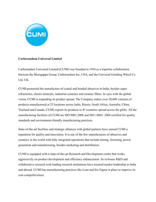 Carborundum Universal Limited
Carborundum Universal Limited (CUMI) was founded in 1954 as a tripartite collaboration
between the Murugappa Group, Carborundum Inc, USA, and the Universal Grinding Wheel Co
Ltd, UK.
CUMI pioneered the manufacture of coated and bonded abrasives in India, besides super
refractories, electro minerals, industrial ceramics and ceramic fibres. In sync with the global
vision, CUMI is expanding its product spread. The Company makes over 20,000 varieties of
products manufactured at 25 locations across India, Russia, South Africa, Australia, China,
Thailand and Canada. CUMI exports its products to 43 countries spread across the globe. All the
manufacturing facilities of CUMI are ISO 9001:2008 and ISO 14001: 2004 certified for quality
standards and environment-friendly manufacturing practices.
State-of-the-art facilities and strategic alliances with global partners have earned CUMI a
reputation for quality and innovation. It is one of the few manufacturers of abrasives and
ceramics in the world with fully integrated operations that include mining, fusioning, power
generation and manufacturing, besides marketing and distribution.
CUMI is equipped with a state-of-the-art Research and Development centre that works
aggressively on product development and efficiency enhancement. Its in-house R&D and
collaborative research with leading research institutions have ensured market leadership in India
and abroad. CUMI has manufacturing practices like Lean and Six Sigma in place to improve its
cost competitiveness.
 