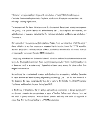 TII journey towards excellence began with introduction of basic TQM which focuses on
Customer, Continuous improvement, Employee involvement, Employee empowerment, and
building a learning organization.
The outcomes of the above initiatives were development of documented management systems
for Quality, SHE (Safety Health and Environment), TEI (Total Employee Involvement), and
related metrics of measures including that for customer satisfaction and Employee satisfaction /
Engagement.
Development of vision, mission, strategic plans, Process focus and integration of all the earlier /
above initiatives in a robust manner was supported by the introduction of the EFQM Model for
Business Excellence. Similarly concept of OEE, autonomous maintenance and related matrices
of measures for success are from the TPM introduction.
Though they were benefited from many of these initiatives and moved closer to the bench mark
levels, the drive needs to continue. As an engineering company, they believe that the need now is
to focus and excel in Manufacturing / Operations without losing any of the gains we had from
the previous initiatives.
Strengthening the organisational structure and aligning them appropriately including formation
of a new function for Manufacturing Engineering Technology (MET) are the new initiatives in
this direction. To create more focus for this drive, we have developed a Model for Operational
Excellence, and launched the same during Sept 2012.
In this House of Excellence, the two pillars represent our commitment to delight customers by
meeting and exceeding their expectations in terms of Quality, Delivery and other services, and
our intent to partner suppliers / Vendors in this process. The base steps show our approach to
create shop floor excellence leading to LEAN Manufacturing.
 