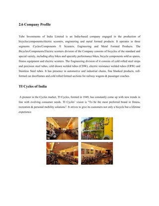 2.6 Company Profile
Tube Investments of India Limited is an India-based company engaged in the production of
bicycles/components/electric scooters, engineering and metal formed products. It operates in three
segments: Cycles/Components /E Scooters, Engineering and Metal Formed Products. The
Bicycles/Components/Electric scooters division of the Company consists of bicycles of the standard and
special variety, including alloy bikes and specialty performance bikes, bicycle components sold as spares,
fitness equipment and electric scooters. The Engineering division of it consists of cold rolled steel strips
and precision steel tubes, cold drawn welded tubes (CDW), electric resistance welded tubes (ERW) and
Stainless Steel tubes. It has presence in automotive and industrial chains, fine blanked products, roll-
formed car doorframes and cold rolled formed sections for railway wagons & passenger coaches.
TI Cycles of India
A pioneer in the Cycles market, TI Cycles, formed in 1949, has constantly come up with new trends in
line with evolving consumer needs. TI Cycles’ vision is “To be the most preferred brand in fitness,
recreation & personal mobility solutions”. It strives to give its customers not only a bicycle but a lifetime
experience.
 
