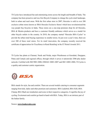 TI Cycles have introduced fun and entertaining stores across the length and breadth of India. The
company has been proactive and was first Bicycle Company to change the cycle retail landscape,
both in urban and rural areas. With the first urban store in 2007, Hercules is sold in over 200
exclusive urban stores known as 'BSA Hercules Exclusive Stores' which have revolutionized the
way people buy bicycles in India. These stores are a one-stop premium shop for all Hercules,
BSA & Montra products and have a customer friendly ambience which serves as a model for
other bicycle outlets in the country. In 2010, the company started “Hercules BSA Cycles” to
provide the urban retail buying experience in smaller towns. In just over a year’s time, there are
over 200 of these rural stores. For its retail innovation, the company recently received the
certificate of appreciation for 'Excellence in Rural Retailing' at the ET Retail Awards 2011.
TI Cycles has plants at Chennai, Nasik and Noida, major Warehouses at Guwahati, Durgapur,
Patna and Cuttack and regional offices, through which it serves it nationwide 2500 plus dealer
network. Certified with ISO 9001:2000, OSHAS 18001-2007 and ISO 14001-2004, TI Cycles is
a quality and customer centric organization.
BSA stands for style, fun and comfort. There are several models catering to consumer segments
ranging from kids, ladies and other premium end customers. BSA Ladybird, BSA SLR, BSA
Champ, BSA Mach are trendsetters and icons in their respective categories. It signifies the joy of
cycling. Excitement and comfort go hand in hand with BSA. Today, BSA is an intrinsic part of
the Indian family.
Source: www.bsahercules.com
 