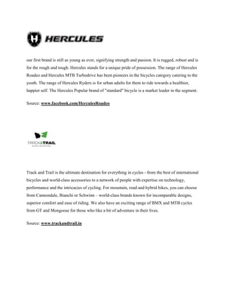 our first brand is still as young as ever, signifying strength and passion. It is rugged, robust and is
for the rough and tough. Hercules stands for a unique pride of possession. The range of Hercules
Roadeo and Hercules MTB Turbodrive has been pioneers in the bicycles category catering to the
youth. The range of Hercules Ryders is for urban adults for them to ride towards a healthier,
happier self. The Hercules Popular brand of "standard" bicycle is a market leader in the segment.
Source: www.facebook.com/HerculesRoadeo
Track and Trail is the ultimate destination for everything in cycles - from the best of international
bicycles and world-class accessories to a network of people with expertise on technology,
performance and the intricacies of cycling. For mountain, road and hybrid bikes, you can choose
from Cannondale, Bianchi or Schwinn – world-class brands known for incomparable designs,
superior comfort and ease of riding. We also have an exciting range of BMX and MTB cycles
from GT and Mongoose for those who like a bit of adventure in their lives.
Source: www.trackandtrail.in
 