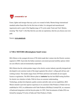 Faster, lighter and stronger than any cycle ever created in India, Montra brings international
standard carbon frame bike for the first time in India. It is designed and manufactured
ingeniously and is a part of the flagship range of TI cycles under Track and Trail. Montra,
meaning “My Track” is the bike that lets you ride our aspirations, that lets you choose your own
path.
Source: www.montra.in
2.7 BSA MOTORS (Birmingham Small Arms)
BSA Motors is the youngest division of TII which made their venture into the Electric scooters
segment in 2008. It provides the Indian customers convenient personal mobility options which
are cost effective and environmentally responsible.
BSA Motors has the widest product range in the electric scooter industry specially designed and
developed to suit customer needs of the target segments like school / college girls & boys and
working women. The models ranges from 250 Watts and lower end models do not require
license or registration. The BSA Motors plant at Ambattur has the best R&D testing facilities
for electric two wheelers in India. With its focus on customer understanding,
Technology, product development, quality systems and after sales service capabilities, BSA
Motors intends to provide superior experience to its customers.Tube Products of India Ltd was
established in 1955, in collaboration with Tube Products (Old Bury) Limited-UK, as a measure
of backward integration with the bicycles plant. In 1959, Tube Investments of India (TII) was
formed by merging TI Cycles of India and Tube Products of India.
 