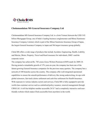 Cholamandalam MS General Insurance Company Ltd
Cholamandalam MS General Insurance Company Ltd. is a Joint Venture between the USD 3.03
billion Murugappa Group, one of India’s leading business conglomerates and Mitsui Sumitomo
Insurance Company Limited, which is part of the Mitsui Sumitomo Insurance Group of Japan,
the largest General Insurance Company in Japan and 5th largest insurance group globally.
Chola MS offers a wide range of products that include Accident, Engineering, Health, Liability
and Marine, Motor, Property, Travel and Rural insurance for individuals, SME’s and the
corporate sector.
The company has achieved Rs. 785 crores Gross Written Premium (GWP) mark for 2009-10.
Having posted a remarkable growth of 15% year-on-year, the company has been one of the
fastest growing General Insurance companies for the previous many quarters. The company has a
network of 108 branches across the country. The company offer well-integrated operational
capabilities to ensure the smooth performance of delivery like strong underwriting, tie-ups with
global reinsurers, fast-track claims settlement and cash-free settlement for Health Insurance.
With exposure to various industry sectors and services, Chola MS is fully equipped to provide
world class customer service such as centralized policy issuance, renewal management through
CRM Cell. A toll free helpline number accessible 24 X 7 and a completely interactive and user-
friendly website which makes Chola accessible from anywhere in the world.
 