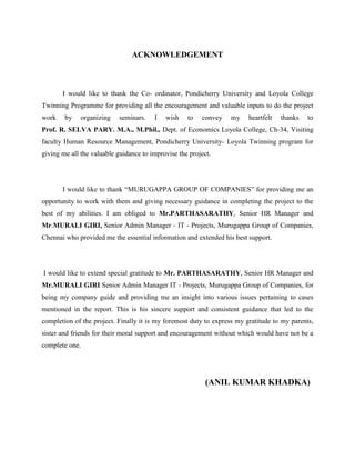 ACKNOWLEDGEMENT
I would like to thank the Co- ordinator, Pondicherry University and Loyola College
Twinning Programme for providing all the encouragement and valuable inputs to do the project
work by organizing seminars. I wish to convey my heartfelt thanks to
Prof. R. SELVA PARY. M.A., M.Phil., Dept. of Economics Loyola College, Ch-34, Visiting
faculty Human Resource Management, Pondicherry University- Loyola Twinning program for
giving me all the valuable guidance to improvise the project.
I would like to thank “MURUGAPPA GROUP OF COMPANIES” for providing me an
opportunity to work with them and giving necessary guidance in completing the project to the
best of my abilities. I am obliged to Mr.PARTHASARATHY, Senior HR Manager and
Mr.MURALI GIRI, Senior Admin Manager - IT - Projects, Murugappa Group of Companies,
Chennai who provided me the essential information and extended his best support.
I would like to extend special gratitude to Mr. PARTHASARATHY, Senior HR Manager and
Mr.MURALI GIRI Senior Admin Manager IT - Projects, Murugappa Group of Companies, for
being my company guide and providing me an insight into various issues pertaining to cases
mentioned in the report. This is his sincere support and consistent guidance that led to the
completion of the project. Finally it is my foremost duty to express my gratitude to my parents,
sister and friends for their moral support and encouragement without which would have not be a
complete one.
(ANIL KUMAR KHADKA)
 