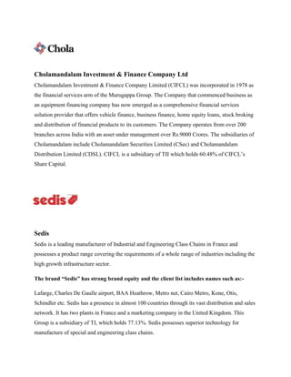 Cholamandalam Investment & Finance Company Ltd
Cholamandalam Investment & Finance Company Limited (CIFCL) was incorporated in 1978 as
the financial services arm of the Murugappa Group. The Company that commenced business as
an equipment financing company has now emerged as a comprehensive financial services
solution provider that offers vehicle finance, business finance, home equity loans, stock broking
and distribution of financial products to its customers. The Company operates from over 200
branches across India with an asset under management over Rs.9000 Crores. The subsidiaries of
Cholamandalam include Cholamandalam Securities Limited (CSec) and Cholamandalam
Distribution Limited (CDSL). CIFCL is a subsidiary of TII which holds 60.48% of CIFCL’s
Share Capital.
Sedis
Sedis is a leading manufacturer of Industrial and Engineering Class Chains in France and
possesses a product range covering the requirements of a whole range of industries including the
high growth infrastructure sector.
The brand “Sedis” has strong brand equity and the client list includes names such as:-
Lafarge, Charles De Gaulle airport, BAA Heathrow, Metro net, Cairo Metro, Kone, Otis,
Schindler etc. Sedis has a presence in almost 100 countries through its vast distribution and sales
network. It has two plants in France and a marketing company in the United Kingdom. This
Group is a subsidiary of TI, which holds 77.13%. Sedis possesses superior technology for
manufacture of special and engineering class chains.
 