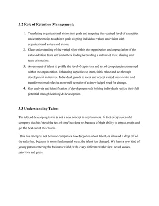 3.2 Role of Retention Management:
1. Translating organizational vision into goals and mapping the required level of capacities
and competencies to achieve goals aligning individual values and vision with
organizational values and vision.
2. Clear understanding of the varied roles within the organization and appreciation of the
value-addition from self and others leading to building a culture of trust, sharing and
team orientation.
3. Assessment of talent to profile the level of capacities and set of competencies possessed
within the organization. Enhancing capacities to learn, think relate and act through
development initiatives. Individual growth to meet and accept varied incremental and
transformational roles in an overall scenario of acknowledged need for change.
4. Gap analysis and identification of development path helping individuals realize their full
potential through learning & development.
3.3 Understanding Talent
The idea of developing talent is not a new concept in any business. In fact every successful
company that has 'stood the test of time' has done so, because of their ability to attract, retain and
get the best out of their talent.
This has emerged, not because companies have forgotten about talent, or allowed it drop off of
the radar but, because in some fundamental ways, the talent has changed. We have a new kind of
young person entering the business world, with a very different world view, set of values,
priorities and goals.
 