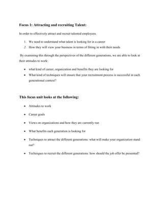 Focus 1: Attracting and recruiting Talent:
In order to effectively attract and recruit talented employees.
1. We need to understand what talent is looking for in a career
2. How they will view your business in terms of fitting in with their needs
By examining this through the perspectives of the different generations, we are able to look at
their attitudes to work:
 what kind of career, organization and benefits they are looking for
 What kind of techniques will ensure that your recruitment process is successful in each
generational context?
This focus unit looks at the following:
 Attitudes to work
 Career goals
 Views on organizations and how they are currently run
 What benefits each generation is looking for
 Techniques to attract the different generations: what will make your organization stand
out?
 Techniques to recruit the different generations: how should the job offer be presented?
 