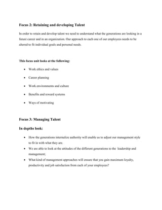 Focus 2: Retaining and developing Talent
In order to retain and develop talent we need to understand what the generations are looking in a
future career and in an organization. Our approach to each one of our employees needs to be
altered to fit individual goals and personal needs.
This focus unit looks at the following:
 Work ethics and values
 Career planning
 Work environments and culture
 Benefits and reward systems
 Ways of motivating
Focus 3: Managing Talent
In depths look:
 How the generations internalize authority will enable us to adjust our management style
to fit in with what they are.
 We are able to look at the attitudes of the different generations to the leadership and
management;
 What kind of management approaches will ensure that you gain maximum loyalty,
productivity and job satisfaction from each of your employees?
 