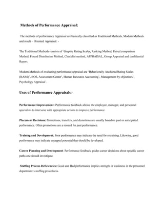 Methods of Performance Appraisal:
The methods of performance Appraisal are basically classified as Traditional Methods, Modern Methods
and result – Oriented Appraisal: -
The Traditional Methods consists of ‘Graphic Rating Scales, Ranking Method, Paired comparison
Method, Forced Distribution Method, Checklist method, APPRAISAL, Group Appraisal and confidential
Report.
Modern Methods of evaluating performance appraisal are ‘Behaviorally Anchored Rating Scales
(BARS)’, BOS, Assessment Center’, Human Resource Accounting’, Management by objectives’,
Psychology Appraisal’.
Uses of Performance Appraisals:-
Performance Improvement: Performance feedback allows the employee, manager, and personnel
specialists to intervene with appropriate actions to improve performance.
Placement Decisions: Promotions, transfers, and demotions are usually based on past or anticipated
performance. Often promotions are a reward for past performance.
Training and Development; Poor performance may indicate the need for retraining. Likewise, good
performance may indicate untapped potential that should be developed.
Career Planning and Development: Performance feedback guides career decisions about specific career
paths one should investigate.
Staffing Process Deficiencies: Good and Bad performance implies strength or weakness in the personnel
department‘s staffing procedures.
 