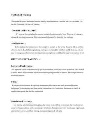 Methods of Training
The most widely used methods of training used by organizations are classified into two categories: On-
the-Job Training & Off-the-Job Training.
ON-THE-JOB TRAINING
It’s given at the work place by superior in relatively short period of time. This type of training is
cheaper & less time-consuming. This training can be impacted by basically four methods: -
Job Rotation: -
In this method, the trainees move from one job to another, so that he/she should be able to perform
all types of jobs. E.g. In banking industry, employees are trained for both back-end & front-end jobs. In
case of emergency, (absenteeism or resignation), any employee would be able to perform any type of job.
OFF THE JOB TRAINING: -
Lectures/Conferences:-
This approach is well adapted to convey specific information, rules, procedures or methods. This method
is useful, where the information is to be shared among a large number of trainees. The cost per trainee is
low in this method.
Films:
It can provide information & explicitly demonstrate skills that are not easily presented by other
techniques. Motion pictures are often used in conjunction with Conference, discussions to clarify &
amplify those points that the film emphasized.
Simulation Exercise: -
Any training activity that explicitly places the trainee in an artificial environment that closely mirrors
actual working conditions can be considered a Simulation. Simulation activities include case experiences,
experiential exercises, vestibule training, management games & role-play.
 