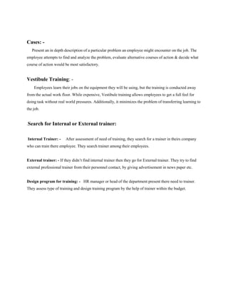 Cases: -
Present an in depth description of a particular problem an employee might encounter on the job. The
employee attempts to find and analyze the problem, evaluate alternative courses of action & decide what
course of action would be most satisfactory.
Vestibule Training: -
Employees learn their jobs on the equipment they will be using, but the training is conducted away
from the actual work floor. While expensive, Vestibule training allows employees to get a full feel for
doing task without real world pressures. Additionally, it minimizes the problem of transferring learning to
the job.
.Search for Internal or External trainer:
Internal Trainer: - After assessment of need of training, they search for a trainer in theirs company
who can train there employee. They search trainer among their employees.
External trainer: - If they didn’t find internal trainer then they go for External trainer. They try to find
external professional trainer from their personnel contact, by giving advertisement in news paper etc.
Design program for training: - HR manager or head of the department present there need to trainer.
They assess type of training and design training program by the help of trainer within the budget.
 