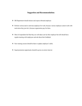 Suggestion and Recommendation:
 HR Department should interact and expose inbound employee
 Perform various task to motivate employee for work, because various employee cannot work with
motivation they just do it, because organization pay for them.
 Most of respondent feel that they are well taken care by their employer but still should have
regular meeting with employees and ask about their feedback.
 New training session should be there to update employee’s skills.
 Equal promotion opportunity should be given at correct interval.
 