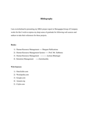 Bibliography
I am overwhelmed in presenting my MBA project report in Murugappa Group of Company
works for this I wish to express my deep sense of gratitude for following web sources and
authors to take their references for these projects.
Books:
1) Human Resource Management ---- Margam Publications
2) Human Resource Management System ----- Prof. Mr. Subbarao
3) Human Resource Management ---------- Jyotsna Bhatnagar
4) Retention Management ---- Zarmilaemba
Web Sources:
1) Oneclickhr.com
2) Weckipedia.com
3) Google.com
4) Amanet.org
5) Cityhr.com
 