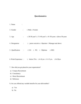 Questionnaires
1. Name :
2. Gender : □ Male □ Female
3. Age : □ 20-30 year’s □ 31-40 year’s □ 41-50 years □ above 50 years
4. Designation : □ junior executive □ Operator □ Manager and above
5. Qualification : □ UG □ PG □ Diploma □ HSC.
6. Work Experience : □ below 5Yrs □ 6-10 yrs □ 11-15 yrs. □16-20yrs
7. How did you get placed in your organization?
a) Campus Recruitment
b) Consultancy
c) Direct Recruitment
d) Reference
8. Are you offered any variable benefits for your deliverables?
a) Yes
b) No
 