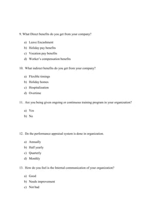 9. What Direct benefits do you get from your company?
a) Leave Encashment
b) Holiday pay benefits
c) Vocation pay benefits
d) Worker’s compensation benefits
10. What indirect benefits do you get from your company?
a) Flexible timings
b) Holiday homes
c) Hospitalization
d) Overtime
11. Are you being given ongoing or continuous training program in your organization?
a) Yes
b) No
12. Do the performance appraisal system is done in organization.
a) Annually
b) Half yearly
c) Quarterly
d) Monthly
13. How do you feel is the Internal communication of your organization?
a) Good
b) Needs improvement
c) Not bad
 
