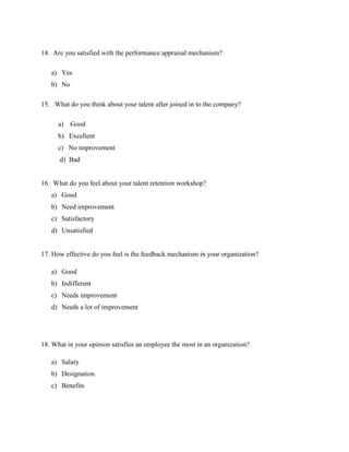14. Are you satisfied with the performance appraisal mechanism?
a) Yes
b) No
15. What do you think about your talent after joined in to the company?
a) Good
b) Excellent
c) No improvement
d) Bad
16. What do you feel about your talent retention workshop?
a) Good
b) Need improvement
c) Satisfactory
d) Unsatisfied
17. How effective do you feel is the feedback mechanism in your organization?
a) Good
b) Indifferent
c) Needs improvement
d) Needs a lot of improvement
18. What in your opinion satisfies an employee the most in an organization?
a) Salary
b) Designation
c) Benefits
 