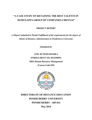 “A CASE STUDY ON RETAINING THE BEST TALENTS IN
MURUGAPPA GROUP OF COMPANIES CHENNAI”
PROJECT REPORT
(A Report submitted in Partial Fulfillment of the requirements for the degree of
Master of Business Administration in Pondicherry University)
Submitted by
ANIL KUMAR KHADKA
ENROLLMENT NO: 0212390591
MBA Human Resource Management
(Course Code 039)
DIRECTORATE OF DISTANCE EDUCATION
PONDICHERRY UNIVERSITY
PONDICHERRY – 605 014
May 2014
 