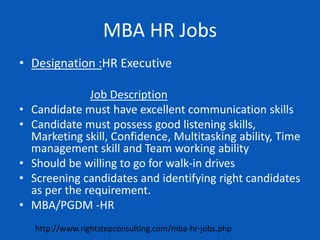 MBA HR Jobs
• Designation :HR Executive
Job Description
• Candidate must have excellent communication skills
• Candidate must possess good listening skills,
Marketing skill, Confidence, Multitasking ability, Time
management skill and Team working ability
• Should be willing to go for walk-in drives
• Screening candidates and identifying right candidates
as per the requirement.
• MBA/PGDM -HR
http://www.rightstepconsulting.com/mba-hr-jobs.php
 