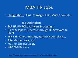 MBA HR Jobs
• Designation : Asst. Manager HR ( Male / Female)
Job Description
• SAP HR PAYROLL Software Processing
• HR MIS Report Generate through HR Software &
Excel
• EPF, ESI, Bonus, Gratuity, Statutory Compliance,
• Attendance Leave, etc
• Fresher can also Apply
• MBA/PGDM only
http://www.rightstepconsulting.com/mba-hr-jobs.php
 