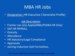 MBA HR Jobs
• Designation :HR Executive ( Generalist Profile)
Job Description
• Fresher can also Apply(MBA/PGDM-HR Only)
• SAP HR PAYROLL
• Gratuity
• Attendance
• HR Statutory/Legal Compliance
• Appraisals
• Joining-Induction-Exit Formalities.
http://www.rightstepconsulting.com/mba-hr-jobs.php
 
