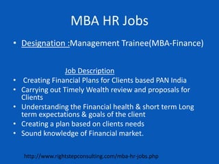 MBA HR Jobs
• Designation :Management Trainee(MBA-Finance)
Job Description
• Creating Financial Plans for Clients based PAN India
• Carrying out Timely Wealth review and proposals for
Clients
• Understanding the Financial health & short term Long
term expectations & goals of the client
• Creating a plan based on clients needs
• Sound knowledge of Financial market.
http://www.rightstepconsulting.com/mba-hr-jobs.php
 