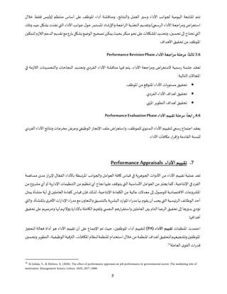 ‫األداء‬ ‫لجوانب‬ ‫اليومية‬ ‫املتابعة‬ ‫تتم‬
‫و‬
‫خالل‬ ‫فقط‬ ‫(وليس‬ ‫منتظم‬ ‫أساس‬ ‫على‬ ‫املوظف‬ ‫أداء‬ ‫ومناقشة‬ ،‫والنتائج‬ ‫العمل‬ ‫سير‬
‫وتلك‬‫جيد‬‫بشكل‬ ‫نفذت‬‫التي‬ ‫األداء‬‫جوانب‬‫ل‬‫حو‬ ‫املستمر‬‫واإلرشاد‬‫اجعة‬‫ر‬‫ال‬‫التغذية‬‫وتقديم‬ )‫الرسمي‬‫األداء‬‫اجعة‬‫ر‬‫وم‬‫اض‬‫ر‬‫استع‬
‫املشكالت‬‫وتحديد‬،‫تحسين‬‫إلى‬‫تحتاج‬‫التي‬
‫م‬‫نحو‬‫على‬
‫با‬ ٍ
‫بشكل‬‫الوضع‬‫تصحيح‬‫يمكن‬‫بحيث‬‫بكر‬
‫لتمكين‬‫الالزم‬‫الدعم‬‫تقديم‬‫مع‬‫رع‬
‫األهدا‬‫تحقيق‬ ‫من‬‫املوظف‬
‫ف‬
.
3.6
:‫ثالثا‬
‫األداء‬ ‫مراجعة‬‫مرحلة‬
PerformanceRevisionPhase
‫النجاحات‬ ‫وتحديد‬ ‫الفردي‬ ‫األداء‬ ‫مناقشة‬ ‫فيها‬ ‫يتم‬ ،‫األداء‬ ‫اجعة‬‫ر‬‫وم‬ ‫اض‬‫ر‬‫الستع‬ ‫رسمية‬ ‫جلسة‬ ‫تعقد‬
‫في‬ ‫الالزمة‬ ‫والتحسينات‬
:‫التالية‬ ‫املجاالت‬
•
.‫املوظف‬‫من‬‫املتوقع‬‫األداء‬‫مستويات‬‫تحقيق‬
•
.‫الفردي‬‫األداء‬‫أهداف‬‫تحقيق‬
•
.‫املنهي‬ ‫التطوير‬‫أهداف‬‫تحقيق‬
4.6
:‫ابعا‬‫ر‬
‫األداء‬‫تقييم‬‫مرحلة‬
Performance Evaluation Phase
‫ي‬‫السنو‬ ‫األداء‬‫لتقييم‬ ‫رسمي‬‫اجتماع‬ ‫يعقد‬
‫لل‬
،‫موظف‬
‫و‬
‫ملف‬‫اض‬‫ر‬‫استع‬
‫الفردي‬ ‫األداء‬ ‫ونتائج‬‫مخرجات‬ ‫وعرض‬‫الوظيفي‬‫اإلنجاز‬
‫ل‬
‫ل‬
.‫األداء‬‫مكافآت‬ ‫ار‬‫ر‬‫وإق‬‫القادمة‬ ‫سنة‬
7
.
‫األداء‬ ‫تقييم‬
Performance Appraisals
‫تعد‬
‫تق‬ ‫عملية‬
‫ي‬
‫والجوانب‬ ‫العوامل‬ ‫كافة‬ ‫قياس‬ ‫في‬ ‫الجوهرية‬ ‫األدوات‬ ‫من‬ ‫األداء‬ ‫يم‬
ّ‫الفع‬ ‫باألداء‬ ‫املرتبطة‬
‫مساهمة‬ ‫مدى‬ ‫از‬‫ر‬‫إلب‬ ‫ال‬
‫اإلنتاجية‬‫في‬‫الفرد‬
‫كما‬،
‫من‬‫مشروع‬‫أي‬‫أو‬‫اإلدارية‬‫التنظيمات‬‫من‬‫تنظيم‬‫أي‬‫نجاح‬‫عليها‬‫يتوقف‬‫التي‬‫األساسية‬‫العوامل‬‫من‬‫يعتبر‬
‫أي‬ ‫في‬ ‫العاملين‬ ‫كفاءة‬ ‫قياس‬ ‫فإن‬ ‫لذلك‬ ،‫اإلنتاجية‬ ‫الكفاءة‬ ‫من‬ ‫عالية‬ ‫معدالت‬ ‫إلى‬ ‫ل‬‫للوصو‬ ‫االقتصادية‬ ‫املشروعات‬
‫ة‬
‫يمثل‬ ‫منشأة‬
‫بها‬‫يقوم‬‫أن‬‫يجب‬‫التي‬‫الرئيسية‬‫الوظائف‬‫أحد‬
‫اء‬‫ر‬‫مد‬
‫البشرية‬‫املوارد‬
‫مع‬‫ن‬‫والتعاو‬‫بالتنسيق‬
‫اء‬‫ر‬‫مد‬
‫باملنشأة‬‫ى‬‫األخر‬‫ات‬‫ر‬‫اإلدا‬
،
‫و‬
‫التي‬
‫تحقيق‬ ‫على‬ ‫وحرصهم‬ ‫لها‬ ‫ووالئهم‬ ‫باإلدارة‬ ‫الكاملة‬‫وثقتهم‬ ‫ي‬ ‫النفس‬ ‫ارهم‬‫ر‬‫واستق‬ ‫العاملين‬ ‫بين‬ ‫التام‬ ‫الرضا‬ ‫تحقيق‬ ‫إلى‬ ‫بدورها‬ ‫تؤدي‬
.‫أهدافها‬
‫املنظمات‬ ‫اعتمدت‬
‫األداء‬ ‫تقييم‬
(PA)
‫ل‬
‫األداء‬ ‫تقييم‬ ‫أن‬ ‫على‬ ‫اإلجماع‬ ‫تم‬ ‫حيث‬ ،‫املوظفين‬ ‫أداء‬ ‫تقييم‬
‫هو‬
‫لتحفيز‬ ‫فعالة‬ ‫أداة‬
‫وتحسين‬‫التطوير‬،‫الوظيفية‬‫الترقية‬،‫املكافآت‬‫لنظام‬‫املنظمة‬‫استخدام‬‫خالل‬‫من‬‫املنظمة‬‫أهداف‬‫لتحقيق‬‫وتشجيعهم‬‫املوظفين‬
‫العاملة‬‫ى‬‫القو‬ ‫ات‬‫ر‬‫قد‬
12
.
12
 
