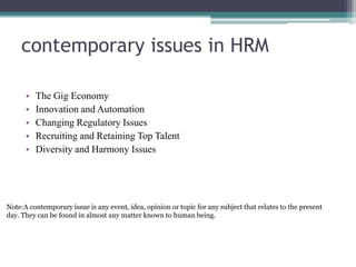 contemporary issues in HRM
• The Gig Economy
• Innovation and Automation
• Changing Regulatory Issues
• Recruiting and Retaining Top Talent
• Diversity and Harmony Issues
Note:A contemporary issue is any event, idea, opinion or topic for any subject that relates to the present
day. They can be found in almost any matter known to human being.
 