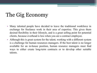 The Gig Economy
• Many talented people have decided to leave the traditional workforce in
exchange for freelance work in their area of expertise. This gives them
desired flexibility in their lifestyle, and is a great selling point for potential
clients, because overhead is less when you are a contract employee.
• Although this is great system for the talent, working with a different system
is a challenge for human resources managers. If the best talent is no longer
available for an in-house position, human resource managers must find
ways to either create long-term contracts or to develop other suitable
talents.
 