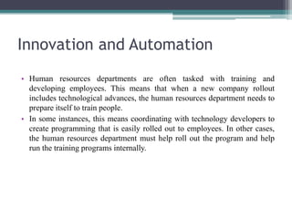 Innovation and Automation
• Human resources departments are often tasked with training and
developing employees. This means that when a new company rollout
includes technological advances, the human resources department needs to
prepare itself to train people.
• In some instances, this means coordinating with technology developers to
create programming that is easily rolled out to employees. In other cases,
the human resources department must help roll out the program and help
run the training programs internally.
 