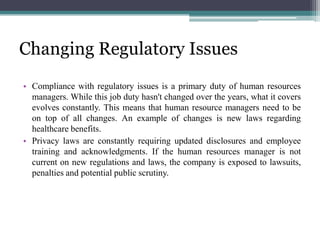Changing Regulatory Issues
• Compliance with regulatory issues is a primary duty of human resources
managers. While this job duty hasn't changed over the years, what it covers
evolves constantly. This means that human resource managers need to be
on top of all changes. An example of changes is new laws regarding
healthcare benefits.
• Privacy laws are constantly requiring updated disclosures and employee
training and acknowledgments. If the human resources manager is not
current on new regulations and laws, the company is exposed to lawsuits,
penalties and potential public scrutiny.
 