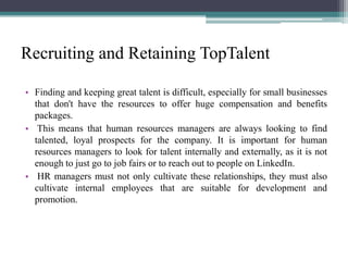 Recruiting and Retaining TopTalent
• Finding and keeping great talent is difficult, especially for small businesses
that don't have the resources to offer huge compensation and benefits
packages.
• This means that human resources managers are always looking to find
talented, loyal prospects for the company. It is important for human
resources managers to look for talent internally and externally, as it is not
enough to just go to job fairs or to reach out to people on LinkedIn.
• HR managers must not only cultivate these relationships, they must also
cultivate internal employees that are suitable for development and
promotion.
 