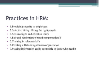 Practices in HRM:
• 1.Providing security to employees
• 2.Selective hiring: Hiring the right people
• 3.Self-managed and effective teams
• 4.Fair and performance-based compensation/li
• 5.Training in relevant skills
• 6.Creating a flat and egalitarian organization
• 7.Making information easily accessible to those who need it
 