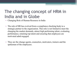 The changing concept of HRM in
India and in Globe
• Changing Role of Human Resource in India
• The role of HR has evolved from a compliance checking body to a
strategic partner to the organization. Thei role is not limited to meet the
changing the market demands, attract high performing talent, evaluating
performance, retaining top talent and ensuring that employees are
motivated adnd engaged.
• They are the change agents, counselors, motivators, trainers and the
spokeman of the employees.
 