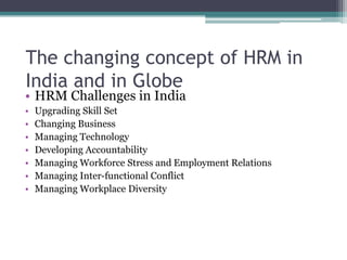 • HRM Challenges in India
• Upgrading Skill Set
• Changing Business
• Managing Technology
• Developing Accountability
• Managing Workforce Stress and Employment Relations
• Managing Inter-functional Conflict
• Managing Workplace Diversity
The changing concept of HRM in
India and in Globe
 