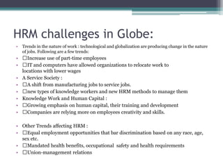HRM challenges in Globe:
• Trends in the nature of work : technological and globalization are producing change in the nature
of jobs. Following are a few trends:
• Increase use of part-time employees
• IT and computers have allowed organizations to relocate work to
locations with lower wages
• A Service Society :
• A shift from manufacturing jobs to service jobs.
• new types of knowledge workers and new HRM methods to manage them
• Knowledge Work and Human Capital :
• Growing emphasis on human capital, their training and development
• Companies are relying more on employees creativity and skills.
• Other Trends affecting HRM :
• Equal employment opportunities that bar discrimination based on any race, age,
sex etc.
• Mandated health benefits, occupational safety and health requirements
• Union-management relations
 