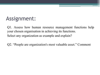 Assignment:
Q1. Assess how human resource management functions help
your chosen organisation in achieving its functions.
Select any organization as example and explain?
Q2. “People are organization's most valuable asset.” Comment
 