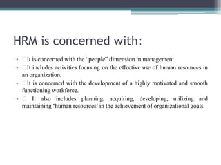HRM is concerned with:
• It is concerned with the “people” dimension in management.
• It includes activities focusing on the effective use of human resources in
an organization.
• It is concerned with the development of a highly motivated and smooth
functioning workforce.
• It also includes planning, acquiring, developing, utilizing and
maintaining ‘human resources’ in the achievement of organizational goals.
 