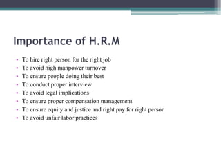 Importance of H.R.M
• To hire right person for the right job
• To avoid high manpower turnover
• To ensure people doing their best
• To conduct proper interview
• To avoid legal implications
• To ensure proper compensation management
• To ensure equity and justice and right pay for right person
• To avoid unfair labor practices
 