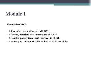 Module 1
Essentials of HCM
• 1.1Introduction and Nature of HRM,
• 1.2scope, functions and importance of HRM,
• 1.3contemporary issues and practices in HRM,
• 1.4changing concept of HRM in India and in the globe.
 