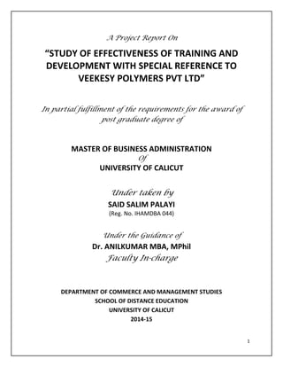 1
A Project Report On
“STUDY OF EFFECTIVENESS OF TRAINING AND
DEVELOPMENT WITH SPECIAL REFERENCE TO
VEEKESY POLYMERS PVT LTD”
In partial fulfillment of the requirements for the award of
post graduate degree of
MASTER OF BUSINESS ADMINISTRATION
Of
UNIVERSITY OF CALICUT
Under taken by
SAID SALIM PALAYI
(Reg. No. IHAMDBA 044)
Under the Guidance of
Dr. ANILKUMAR MBA, MPhil
Faculty In-charge
DEPARTMENT OF COMMERCE AND MANAGEMENT STUDIES
SCHOOL OF DISTANCE EDUCATION
UNIVERSITY OF CALICUT
2014-15
 