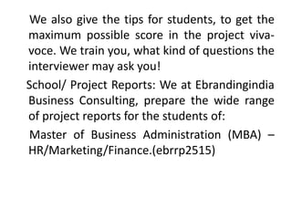 We also give the tips for students, to get the
maximum possible score in the project viva-
voce. We train you, what kind of questions the
interviewer may ask you!
School/ Project Reports: We at Ebrandingindia
Business Consulting, prepare the wide range
of project reports for the students of:
Master of Business Administration (MBA) –
HR/Marketing/Finance.(ebrrp2515)
 