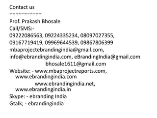 Contact us
===========
Prof. Prakash Bhosale
Call/SMS:-
09222086563, 09224335234, 08097027355,
09167719419, 09969644539, 09867806399
mbaprojectebrandingindia@gmail.com,
info@ebrandingindia.com, eBrandingIndia@gmail.com
bhosale1611@gmail.com
Website: - www.mbaprojectreports.com,
www.ebrandingindia.com
www.ebrandingindia.net,
www.ebrandingindia.in
Skype: - ebranding India
Gtalk; - ebrandingindia
 