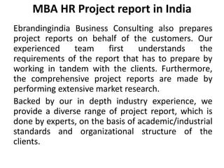 MBA HR Project report in India
Ebrandingindia Business Consulting also prepares
project reports on behalf of the customers. Our
experienced team first understands the
requirements of the report that has to prepare by
working in tandem with the clients. Furthermore,
the comprehensive project reports are made by
performing extensive market research.
Backed by our in depth industry experience, we
provide a diverse range of project report, which is
done by experts, on the basis of academic/industrial
standards and organizational structure of the
clients.
 