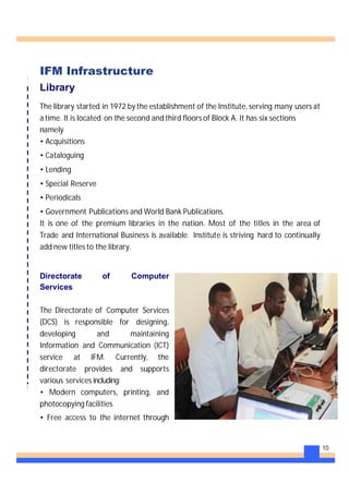 10
IFM Infrastructure
Library
The library started in 1972 by the establishment of the Institute, serving many users at
a time. It is located on the second and third floors of Block A. It has six sections
namely
• Acquisitions
• Cataloguing
• Lending
• Special Reserve
• Periodicals
• Government Publications and World Bank Publications.
It is one of the premium libraries in the nation. Most of the titles in the area of
Trade and International Business is available. Institute is striving hard to continually
add new titles to the library.
Directorate of Computer
Services
The Directorate of Computer Services
(DCS) is responsible for designing,
developing and maintaining
Information and Communication (ICT)
service at IFM. Currently, the
directorate provides and supports
various services including:
• Modern computers, printing, and
photocopying facilities
• Free access to the internet through
 