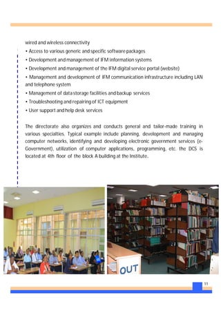 11
wired and wireless connectivity
• Access to various generic and specific software packages
• Development and management of IFM information systems
• Development and management of the IFM digital service portal (website)
• Management and development of IFM communication infrastructure including LAN
and telephone system
• Management of data storage facilities and backup services
• Troubleshooting and repairing of ICT equipment
• User support and help desk services
The directorate also organizes and conducts general and tailor-made training in
various specialties. Typical example include planning, development and managing
computer networks, identifying and developing electronic government services (e-
Government), utilization of computer applications, programming, etc. the DCS is
located at 4th floor of the block A building at the Institute.
 