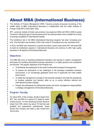 5
About MBA (International Business)
The Institute of Finance Management (IFM), Tanzania proudly announces launching of the
twelfth batch of MBA (International Business) in collaboration with the Indian Institute of
Foreign Trade (IIFT), New Delhi, India.
IIFT, a premier institute of Indian sub-continent, has signed an MOU with IFM in 2000 to assist
Tanzania in filling the gap of trained personnel for the external sector and to enable the country
to emerge competitive in international markets.
The enrollment rate in the MBA (International Business) program has been increasing over
time. The first batch was enrolled in 2001 with a total of 18 students has now increased to 60.
In 2012, the MOU was renewed for a period of another 5 years under which IIFT will assist IFM
to build its institutional capacity in International Business and continue to offer high quality
education in all aspects of International Business.
Objectives
The MBA (IB) aims at imparting professional education and training in modern management
techniques for handling international business operations in a highly dynamic and competitive
environment. The specific objectives of the Program are:
· To familiarize the participants on the basic fundamental concepts of management.
· To expose the participants to the challenges in the emerging competitive business
environment, in an increasingly globalized world and to appreciate the trade related
policy issues.
· To relate the management concepts to the business situations and help the participants
to develop analytical and decision skills so as to evolve effective national and
international business strategy.
· Prepare the participants for professional career and senior management responsibilities
in strategic management of International Business.
Program Faculty
For about 50% of the courses, faculty is drawn from
IIFT, who visit IFM for a period of 2 weeks to teach
various course. For the remaining courses faculty is
drawn from IFM, which has about 110 full-time well
qualified and experienced professionals. Guest
faculty from Industry and trade is also invited from
time to time.
 