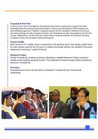 7
Corporate & Port Visit
A visit to a port / town is arranged for the students to give them an opportunity to acquire first-hand
knowledge about the working of port administration, customs and vat collectors (TRA), shipping and
other facilitating agencies. In addition, interactive session with the members of chamber of commerce
and stock exchange are also arranged during the visit. Participants are also encouraged to join Port Visit
to India / Netherlands. The Port Visit also include visits to Tanzania Chamber of Commerce, Tanzania
Investment Centre, Dar-es-Salaam Stock Exchange etc.
Course Credits
Each course is of 4 credits, which is equivalent to 40 teaching hours. The faculty contact hours
for each course would be for 30 hours (3 credits) and faculty will give the students Pre-course
assignment comprising 1 credit (10 Hours).
Research Project
During Trimester-05, students would be undertaking a detailed Research Project (carrying 4
credits) on the subjects assigned to them. The schedule for research project will be indicated at
the end of Trimester-03.
Viva Voce
Comprehensive Viva-01 and 02 will be conducted in Trimester-03 and Trimester-06
respectively.
 